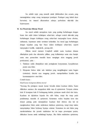 5
Isu adalah topic yang menarik untuk didiskusikan dan sesuatu yang
memungkinkan setiap orang mempunyai pendapat. Pendapat yang timbul akan
bervariasi, isu muncul dikarenakan adanya perbedaan nilai-nilai dan
kepercayaan.
B. Isu Moral dan Dilema Moral
Isu moral adalah merupakan topic yang penting berhubungan dengan
benar dan salah dalam kehidupan sehari-hari, sebagai contoh nilai-nilai yang
berhubungan dengan kehidupan orang sehari-hari menyangkut kasus abortus,
euthanasia, keputusan untuk terminasi kehamilan. Isu moral juga berhubungan
dengan kejadian yang luar biasa dalam kehidupan sehari-hari, seperti
menyangkut konflik, malpraktik, perang dsb.
Dilema moral menurut Campbell adalah suatu keadaan dimana
dihadapkan pada dua alternative pilihan, yang kelihatannya sama atau hampir
sama atau pemecahan masalah harus mengingat akan tanggung jawab
professional, yaitu :
1. Tindakan selalu ditunjukkan utuk peningkatan kenyamanan, kesejahteraan
pasien atau klien.
2. Menjamin bahwa tidak ada tindakan yang menghilangkan suatu bagian
(omission), disertai rasa tanggung jawab, memperhatikan kondisi dan
keamananpasien atau klien.
Contoh kasus :
Studi kasus mengenai dilema moral
“Seorang ibu primipara masuk kamar bersalin dalam keadaan infartu. Suatu
dilakukan anamese dia mengatakan tidak mau di episisotomi. Ternyata selama
kala II kemajuan kala II berlangsung lambat, perineum masih tebal dan kaku.
Keadaan ini dijelaskan kepada ibu oleh bidan, tetapi ibu tetap pada
pendiriannya menolak di episiotomi. Sementara waktu berjalan terus dan
denyut jantung janin menunjukkan keadaan fetal distress dan hal ini
mengharuskan bidan untuk melakukan tindakan episiotomy, tetapi tetap tuidan
menyetujuinya bidan berharap bayinya selamat. Sementara itu ada bidan yang
memberitahukan dia pernah melakukan hal ini tanpa persetujuan pasien,
dilakukan karena untuk melindungi bayinya. Jika bidan melakukan episiotomy
 