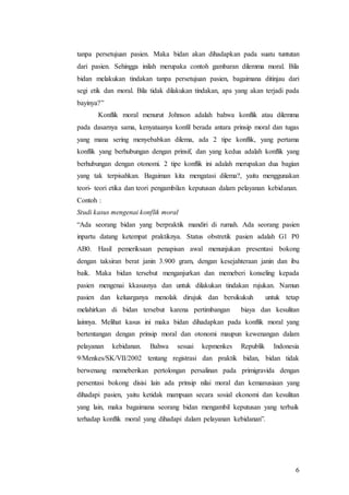 6
tanpa persetujuan pasien. Maka bidan akan dihadapkan pada suatu tuntutan
dari pasien. Sehingga inilah merupaka contoh gambaran dilemma moral. Bila
bidan melakukan tindakan tanpa persetujuan pasien, bagaimana ditinjau dari
segi etik dan moral. Bila tidak dilakukan tindakan, apa yang akan terjadi pada
bayinya?”
Konflik moral menurut Johnson adalah bahwa konflik atau dilemma
pada dasarnya sama, kenyataanya konfil berada antara prinsip moral dan tugas
yang mana sering menyebabkan dilema, ada 2 tipe konflik, yang pertama
konflik yang berhubungan dengan prinsif, dan yang kedua adalah konflik yang
berhubungan dengan otonomi. 2 tipe konflik ini adalah merupakan dua bagian
yang tak terpisahkan. Bagaiman kita mengatasi dilema?, yaitu menggunakan
teori- teori etika dan teori pengambilan keputusan dalam pelayanan kebidanan.
Contoh :
Studi kasus mengenai konflik moral
“Ada seorang bidan yang berpraktik mandiri di rumah. Ada seorang pasien
inpartu datang ketempat praktiknya. Status obstretik pasien adalah G1 P0
AB0. Hasil pemeriksaan penapisan awal menunjukan presentasi bokong
dengan taksiran berat janin 3.900 gram, dengan kesejahteraan janin dan ibu
baik. Maka bidan tersebut menganjurkan dan memeberi konseling kepada
pasien mengenai kkasusnya dan untuk dilakukan tindakan rujukan. Namun
pasien dan keluarganya menolak dirujuk dan bersikukuh untuk tetap
melahirkan di bidan tersebut karena pertimbangan biaya dan kesulitan
lainnya. Melihat kasus ini maka bidan dihadapkan pada konflik moral yang
bertentangan dengan prinsip moral dan otonomi maupun kewenangan dalam
pelayanan kebidanan. Bahwa sesuai kepmenkes Republik Indonesia
9/Menkes/SK/VII/2002 tentang registrasi dan praktik bidan, bidan tidak
berwenang memeberikan pertolongan persalinan pada primigravida dengan
persentasi bokong disisi lain ada prinsip nilai moral dan kemanusiaan yang
dihadapi pasien, yaitu ketidak mampuan secara sosial ekonomi dan kesulitan
yang lain, maka bagaimana seorang bidan mengambil keputusan yang terbaik
terhadap konflik moral yang dihadapi dalam pelayanan kebidanan”.
 