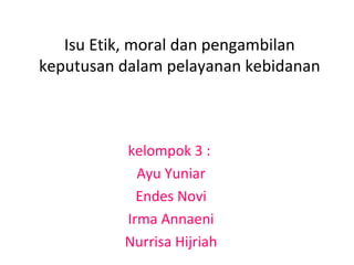 Isu Etik, moral dan pengambilan
keputusan dalam pelayanan kebidanan
kelompok 3 :
Ayu Yuniar
Endes Novi
Irma Annaeni
Nurrisa Hijriah
 