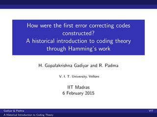 How were the ﬁrst error correcting codes
constructed?
A historical introduction to coding theory
through Hamming’s work
H. Gopalakrishna Gadiyar and R. Padma
V. I. T. University, Vellore
IIT Madras
6 February 2015
Gadiyar & Padma VIT
A Historical Introduction to Coding Theory
 