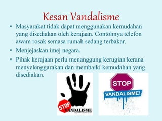 Kesan Vandalisme
• Masyarakat tidak dapat menggunakan kemudahan
yang disediakan oleh kerajaan. Contohnya telefon
awam rosak semasa rumah sedang terbakar.
• Menjejaskan imej negara.
• Pihak kerajaan perlu menanggung kerugian kerana
menyelenggarakan dan membaiki kemudahan yang
disediakan.
 
