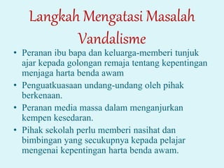Langkah Mengatasi Masalah
Vandalisme
• Peranan ibu bapa dan keluarga-memberi tunjuk
ajar kepada golongan remaja tentang kepentingan
menjaga harta benda awam
• Penguatkuasaan undang-undang oleh pihak
berkenaan.
• Peranan media massa dalam menganjurkan
kempen kesedaran.
• Pihak sekolah perlu memberi nasihat dan
bimbingan yang secukupnya kepada pelajar
mengenai kepentingan harta benda awam.
 