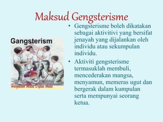 Maksud Gengsterisme
• Gengsterisme boleh dikatakan
sebagai aktivitivi yang bersifat
jenayah yang dijalankan oleh
individu atau sekumpulan
individu.
• Aktiviti gengsterisme
termasuklah membuli,
mencederakan mangsa,
menyamun, memeras ugut dan
bergerak dalam kumpulan
serta mempunyai seorang
ketua.
 