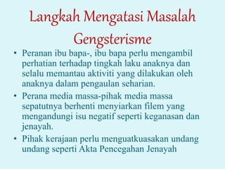 Langkah Mengatasi Masalah
Gengsterisme
• Peranan ibu bapa-, ibu bapa perlu mengambil
perhatian terhadap tingkah laku anaknya dan
selalu memantau aktiviti yang dilakukan oleh
anaknya dalam pengaulan seharian.
• Perana media massa-pihak media massa
sepatutnya berhenti menyiarkan filem yang
mengandungi isu negatif seperti keganasan dan
jenayah.
• Pihak kerajaan perlu menguatkuasakan undang
undang seperti Akta Pencegahan Jenayah
 