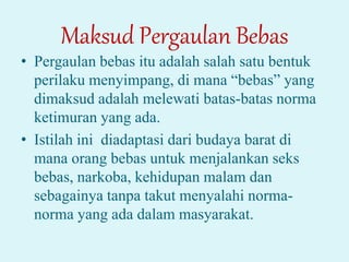 Maksud Pergaulan Bebas
• Pergaulan bebas itu adalah salah satu bentuk
perilaku menyimpang, di mana “bebas” yang
dimaksud adalah melewati batas-batas norma
ketimuran yang ada.
• Istilah ini diadaptasi dari budaya barat di
mana orang bebas untuk menjalankan seks
bebas, narkoba, kehidupan malam dan
sebagainya tanpa takut menyalahi norma-
norma yang ada dalam masyarakat.
 
