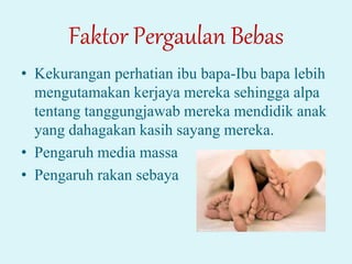 Faktor Pergaulan Bebas
• Kekurangan perhatian ibu bapa-Ibu bapa lebih
mengutamakan kerjaya mereka sehingga alpa
tentang tanggungjawab mereka mendidik anak
yang dahagakan kasih sayang mereka.
• Pengaruh media massa
• Pengaruh rakan sebaya
 