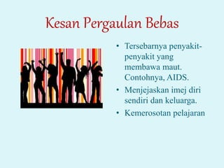 Kesan Pergaulan Bebas
• Tersebarnya penyakit-
penyakit yang
membawa maut.
Contohnya, AIDS.
• Menjejaskan imej diri
sendiri dan keluarga.
• Kemerosotan pelajaran
 