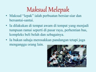 Maksud Melepak
• Maksud “lepak” ialah perbuatan bersiar-siar dan
bersantai-santai.
• Ia dilakukan di tempat awam di tempat yang menjadi
tumpuan ramai seperti di pasar raya, perhentian bas,
kompleks beli belah dan sebagainya.
• Ia bukan sahaja merosakkan pandangan tetapi juga
menganggu orang lain.
 