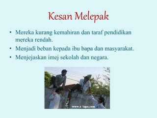 Kesan Melepak
• Mereka kurang kemahiran dan taraf pendidikan
mereka rendah.
• Menjadi beban kepada ibu bapa dan masyarakat.
• Menjejaskan imej sekolah dan negara.
 