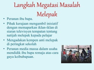 Langkah Megatasi Masalah
Melepak
• Peranan ibu bapa.
• Pihak kerajaan mengambil inisiatif
dengan memaparkan iklan-iklan di
siaran televisyen tempatan tentang
natijah melepak kepada pelajar
• Mengadakan kempen anti melepak
di peringkat sekolah
• Peranan media massa dalam usaha
mendidik ibu bapa remaja atas cara
gaya keibubapaan.
 
