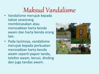 Maksud Vandalisme
• Vandalisme merujuk kepada
tabiat seseorang
membinasakan atau
merosakkan harta benda
awam dan harta benda orang
lain.
• Pada lazimnya, vandalisme
merujuk kepada perbuatan
merosakkan harta benda
awam seperti papan tanda,
telefon awam, kerusi, dinding
dan juga tandas awam.
 