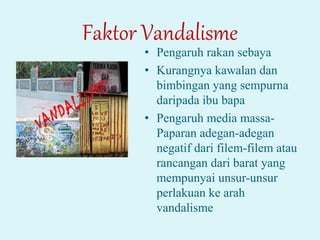 Faktor Vandalisme
• Pengaruh rakan sebaya
• Kurangnya kawalan dan
bimbingan yang sempurna
daripada ibu bapa
• Pengaruh media massa-
Paparan adegan-adegan
negatif dari filem-filem atau
rancangan dari barat yang
mempunyai unsur-unsur
perlakuan ke arah
vandalisme
 