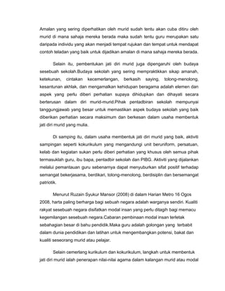 Amalan yang sering diperhatikan oleh murid sudah tentu akan cuba ditiru oleh
murid di mana sahaja mereka berada maka sudah tentu guru merupakan satu
daripada individu yang akan menjadi tempat rujukan dan tempat untuk mendapat
contoh teladan yang baik untuk dijadikan amalan di mana sahaja mereka berada.

       Selain itu, pembentukan jati diri murid juga dipengaruhi oleh budaya
sesebuah sekolah.Budaya sekolah yang sering mempraktikkan sikap amanah,
ketekunan,    cintakan    kecemerlangan,   berkasih   saying,   tolong-menolong,
kesantunan akhlak, dan mengamalkan kehidupan beragama adalah elemen dan
aspek yang perlu diberi perhatian supaya dihidupkan dan dihayati secara
berterusan dalam diri murid-murid.Pihak pentadbiran sekolah mempunyai
tanggungjawab yang besar untuk memastikan aspek budaya sekolah yang baik
diberikan perhatian secara maksimum dan berkesan dalam usaha membentuk
jati diri murid yang mulia.

       Di samping itu, dalam usaha membentuk jati diri murid yang baik, aktiviti
sampingan seperti kokurikulum yang mengandungi unit beruniform, persatuan,
kelab dan kegiatan sukan perlu diberi perhatian yang khusus oleh semua pihak
termasuklah guru, ibu bapa, pentadbir sekolah dan PIBG. Aktiviti yang dijalankan
melalui pemantauan guru sebenarnya dapat menyuburkan sifat positif terhadap
semangat bekerjasama, berdikari, tolong-menolong, berdisiplin dan bersemangat
patriotik.

       Menurut Ruzain Syukur Mansor (2008) di dalam Harian Metro 16 Ogos
2008, harta paling berharga bagi sebuah negara adalah warganya sendiri. Kualiti
rakyat sesebuah negara disifatkan modal insan yang perlu ditagih bagi memacu
kegemilangan sesebuah negara.Cabaran pembinaan modal insan terletak
sebahagian besar di bahu pendidik.Maka guru adalah golongan yang terbabit
dalam dunia pendidikan dan latihan untuk mengembangkan potensi, bakat dan
kualiti seseorang murid atau pelajar.

       Selain cemerlang kurikulum dan kokurikulum, langkah untuk membentuk
jati diri murid ialah penerapan nilai-nilai agama dalam kalangan murid atau modal
 
