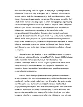 insan secara langsung. Nilai-nilai agama ini mempunyai kepentingan dalam
membentuk modal insan yang diharapkan. Hal ini kerana jati diri dan maruah
sesuatu bangsa tidak akan berlaku sekiranya tidak wujud kesepaduan antara
elemen-elemen penting yang saling mempengaruhi antara satu sama lain. Oleh
sebab akidah menjadi teras bagi segala tindakan, maka pegangan agama yang
kukuh dalam kalangan murid seharusnya diberikan tumpuan utama setiap masa
oleh para guru. Hal ini boleh dilakukan melalui penyampaian ilmu sama ada
ketika proses pengajaran dan pembelajaran (kurikulum) atau ketika
mengendalikan aktiviti kokurikulum. Semuanya demi menjadi modal insan
berguna di dunia dan di akhirat. Dengan akidah yang kental, murid-murid akan
menjadi modal insan yang kuat dari segi rohani dan mampu menjauhkan diri
daripada perkara-perkara yang tidak berfaedah yang akan merugikan diri sendiri,
keluarga, masyarakat, agama dan negara. Murid-murid yang disemai dengan
nilai-nilai agama yang kental akan mampu menolak dan menghalang pelbagai
anasir jahat.

       Secara berperingkat, keadaan ini akan melahirkan suasana hidup yang
lebih sihat dan sejahtera. Oleh itu, menurut Tajul Ariffin Noordin (2007), kekuatan
akidah hendaklah menjadi paksi kurikulum merentasi semua mata
pelajaran.Tidak dapat dinafikan bahawa senjata bagi sesebuah tamadun dan
kemajuan bangsa bertitik tolak kepada mantapnya ilmu pengetahuan dan
kemahiran dengan berpandukan kepada kekentalan pendidikan agama dan
pengamalan ajaran beragama.

       Oleh itu, modal insan yang akan disemai dengan sifat-sifat ini melalui
proses pengajaran dan pembelajaran yang mereka lalui di sekolah akan dapat
membentuk mereka menjadi modal insan yang diharapkan. Langkah menabur
nilai-nilai agama yang murni dan baik ini boleh dilakukan melalui aktiviti
pengajaran dan pembelajaran mata-mata pelajaran wajib atau teras serta elektif
di sekolah. Di samping itu, para guru khususnya guru Pendidikan Islam serta
guru yang beragama Islam dan para guru Pendidikan Moral bagi yang bukan
beragama Islam harus berusaha menerapkan nilai-nilai agama yang universal
 