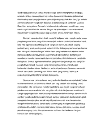 dan bersesuaian untuk semua murid sebagai contoh menghormati ibu bapa,
amanah, ikhlas, menepati janji, bersyukur, tolong-menolong dan sebagainya
dalam setiap sesi pengajaran dan pembelajaran yang dilakukan dan juga melalui
aktiviti kerohanian yang boleh diadakan di sekolah seperti sambutan Maulidur
Rasul dan sebagainya. Semua ini adalah untuk melahirkan modal insan yang
mempunyai ciri-ciri mulia, selaras dengan harapan negara untuk membentuk
modal insan yang seimbang dari segi jasmani, emosi, rohani dan intelek.

      Dengan yang demikian, tidak mustahil Malaysia akan meraih modal insan
yang beragama Islam yang akhinrya menjadi mukmin profesional satu hari nanti.
Nilai-nilai agama serta akhlak pekerti yang baik dan mulia adalah tunjang
peribadi yang amat penting untuk setiap individu. Inilah yang seharusnya disemai
oleh para guru dalam kalangan modal insan yang mereka didik kerana umum
menyedari bahawa masyarakat akan menjadi lebih selamat dan tenteram
seandainya mereka menghayati dan mengamalkan nilai-nilai agama yang telah
diterapkan. Semua agama membentuk penganut-penganutnya atau pengikut-
pengikutnya menjadi manusia yang mencintai keamanan, menghargai
kedamaian dan kemajuan. Walaupun terdapat perbezaan fahaman, namun ini
adalah satu usaha pembangunan modal insan yang mampu memupuk
perpaduan rakyat berbilang bangsa dan agama.

      Sebenarnya, cabaran besar yang perlu diaplikasikan secara kolektif dalam
usaha membentuk jati diri murid adalah dari segi kaedah atau strategi untuk
menerapkan nilai kerohanian melalui tiga bidang atau fakulti yang memerlukan
pelaksanaan secara sekata iaitu pengisian roh, akal dan jasmani murid-murid.
Ketiga-tiga pengisian ini bermula daripada kerohanian seharusnya berlandaskan
sumber yang berautoriti dengan merujuk sumber ketuhanan dan kenabian, akal
yang perlu bertunjangkan aspek kognitif yang menunjuk arah bersesuaian
dengan fitrah manusia itu sendiri serta jasmani yang mengamalkan gaya hidup
sihat seperti beriadah, mengisi masa lapang dengan baik serta menjaga tabiat
pemakanan yang perlu diterapkan secara optimum dan berkesan dengan
bantuan dan bimbingan guru.
 