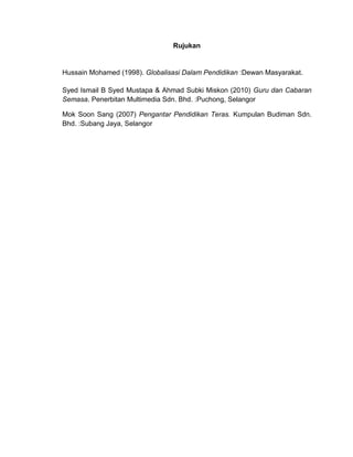 Rujukan


Hussain Mohamed (1998). Globalisasi Dalam Pendidikan :Dewan Masyarakat.

Syed Ismail B Syed Mustapa & Ahmad Subki Miskon (2010) Guru dan Cabaran
Semasa. Penerbitan Multimedia Sdn. Bhd. :Puchong, Selangor

Mok Soon Sang (2007) Pengantar Pendidikan Teras. Kumpulan Budiman Sdn.
Bhd. :Subang Jaya, Selangor
 