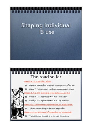 Shaping individual
      IS use




        The road so far
 Classes 6, 7: p. 55 after ‘Risks’
       Class 6: Measuring strategic consequences of IS use
       Class 7: Acting on strategic consequences of IS use
 Classes 8, 9: p. 72, at the end of the section on control
       Class 8: Managerial control as a panopticon
       Class 9: Managerial control as a shop window
 Class 10: p. 100 at the end of the section on ‘mobile work’
       Telework according to the user imperative
 Class 11: p. 101 at the end of the section on ‘group work’
       Virtual teams according to the user imperative
 