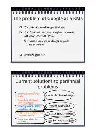 The problem of Google as a KMS
        You lead a consulting company
        You find out that your employees do not
        use your internal KMS
            Instead they go to Google to find
            presentations


        What do you do?




 Current solutions to perennial
           problems
  e-KMS is hard on the
  brain                      Social bookmarking
  People have different
  learning styles
  Identity work hampers        Rank and pride
  knowledge sharing
  Different knowledges are    Build communities
  incomensurable
  Power is at stake in
  knowledge                  Use boundary objects
 