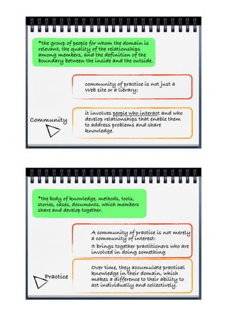 *the group of people for whom the domain is
  relevant, the quality of the relationships
  among members, and the definition of the
  boundary between the inside and the outside.


                   community of practice is not just a
                   Web site or a library:


                   it involves people who interact and who
Community          develop relationships that enable them
                   to address problems and share
                   knowledge.




 *the body of knowledge, methods, tools,
 stories, cases, documents, which members
 share and develop together.



                      A community of practice is not merely
                      a community of interest:
                      It brings together practitioners who are
                      involved in doing something

                      Over time, they accumulate practical
                      knowledge in their domain, which
    Practice          makes a difference to their ability to
                      act individually and collectively.
 