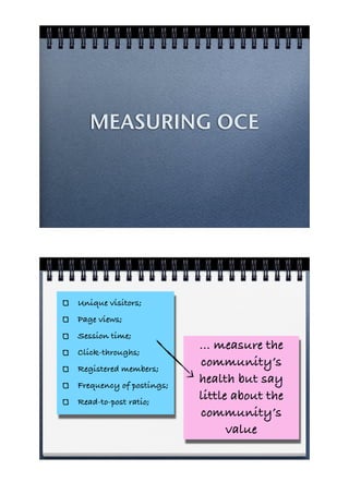 MEASURING OCE




Unique visitors;
Page views;
Session time;
Click-throughs;
                         ... measure the
Registered members;
                         community’s
Frequency of postings;
                         health but say
Read-to-post ratio;
                         little about the
                         community’s
                               value
 