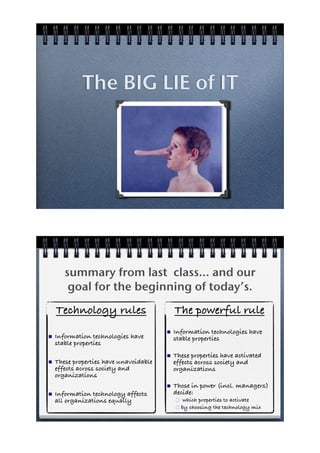 The BIG LIE of IT




       summary from last class... and our
        goal for the beginning of today’s.
    Technology rules                        The powerful rule
                                        !   Information technologies have
!   Information technologies have           stable properties
    stable properties
                                        !   These properties have activated
!   These properties have unavoidable       effects across society and
    effects across society and              organizations
    organizations
                                        !   Those in power (incl. managers)
!   Information technology affects          decide:
    all organizations equally               "  which properties to activate
                                            " by choosing the technology mix
 