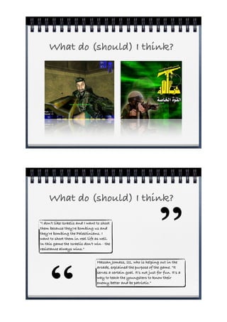 What do (should) I think?




     What do (should) I think?

"I don't like Israelis and I want to shoot
them because they're bombing us and
they're bombing the Palestinians. I
want to shoot them in real life as well.
In this game the Israelis don't win - the
resistance always wins."
                                                                         ”
      “
                                  Hassan Jomass, 21, who is helping out in the
                                  arcade, explained the purpose of the game. "It
                                  serves a certain goal. It's not just for fun. It's a
                                  way to teach the youngsters to know their
                                  enemy better and be patriotic."
 