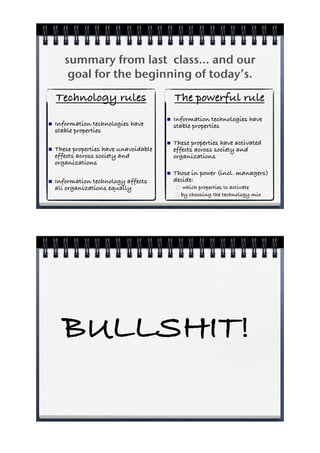 summary from last class... and our
        goal for the beginning of today’s.
    Technology rules                        The powerful rule
                                        !   Information technologies have
!   Information technologies have           stable properties
    stable properties
                                        !   These properties have activated
!   These properties have unavoidable       effects across society and
    effects across society and              organizations
    organizations
                                        !   Those in power (incl. managers)
!   Information technology affects          decide:
    all organizations equally               "  which properties to activate
                                            " by choosing the technology mix




      BULLSHIT!
 