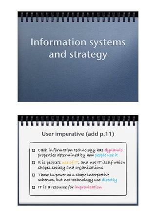 Information systems
    and strategy




   User imperative (add p.11)

 Each information technology has dynamic
 properties determined by how people use it
 It is people’s use of IT, and not IT itself which
 shapes society and organizations
 Those in power can shape interpretive
 schemes, but not technology use directly
 IT is a resource for improvisation
 