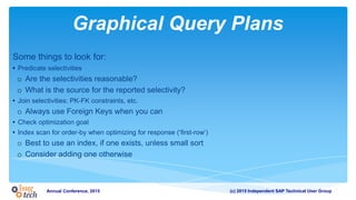 (c) 2015 Independent SAP Technical User GroupAnnual Conference, 2015
Graphical Query Plans
Some things to look for:
• Predicate selectivities
o Are the selectivities reasonable?
o What is the source for the reported selectivity?
• Join selectivities: PK-FK constraints, etc.
o Always use Foreign Keys when you can
• Check optimization goal
• Index scan for order-by when optimizing for response (‘first-row’)
o Best to use an index, if one exists, unless small sort
o Consider adding one otherwise
 