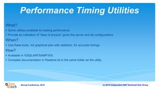 (c) 2015 Independent SAP Technical User GroupAnnual Conference, 2015
Performance Timing Utilities
What?
• Some utilities available for testing performance
• Provide an indication of “laws of physics” given the server and db configurations
When?
• Use these tools, not graphical plan with statistics, for accurate timings
How?
• Available in %SQLANYSAMP16%
• Complete documentation in Readme.txt in the same folder as the utility
 