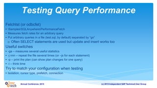 (c) 2015 Independent SAP Technical User GroupAnnual Conference, 2015
Testing Query Performance
Fetchtst (or odbcfet)
• SamplesSQLAnywherePerformanceFetch
• Measures fetch rates for an arbitrary query
• Put arbitrary queries in a file (test.sql, by default) separated by “go”
o Often SELECT statements are used but update and insert works too
Useful switches
• -ga – measures several useful statistics
• -j nnn – repeat the file several times (or –js for each statement)
• -p – print the plan (can show plan changes for one query)
• -i – think time
Try to match your configuration when testing
• Isolation, cursor type, prefetch, connection
 
