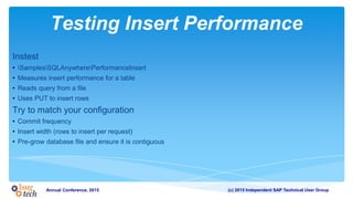 (c) 2015 Independent SAP Technical User GroupAnnual Conference, 2015
Testing Insert Performance
Instest
• SamplesSQLAnywherePerformanceInsert
• Measures insert performance for a table
• Reads query from a file
• Uses PUT to insert rows
Try to match your configuration
• Commit frequency
• Insert width (rows to insert per request)
• Pre-grow database file and ensure it is contiguous
 