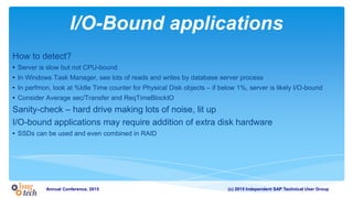 (c) 2015 Independent SAP Technical User GroupAnnual Conference, 2015
I/O-Bound applications
How to detect?
• Server is slow but not CPU-bound
• In Windows Task Manager, see lots of reads and writes by database server process
• In perfmon, look at %Idle Time counter for Physical Disk objects – if below 1%, server is likely I/O-bound
• Consider Average sec/Transfer and ReqTimeBlockIO
Sanity-check – hard drive making lots of noise, lit up
I/O-bound applications may require addition of extra disk hardware
• SSDs can be used and even combined in RAID
 