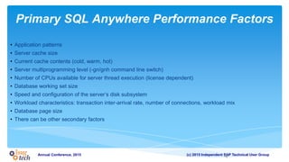 (c) 2015 Independent SAP Technical User GroupAnnual Conference, 2015
Primary SQL Anywhere Performance Factors
• Application patterns
• Server cache size
• Current cache contents (cold, warm, hot)
• Server multiprogramming level (-gn/gnh command line switch)
• Number of CPUs available for server thread execution (license dependent)
• Database working set size
• Speed and configuration of the server’s disk subsystem
• Workload characteristics: transaction inter-arrival rate, number of connections, workload mix
• Database page size
• There can be other secondary factors
4
 