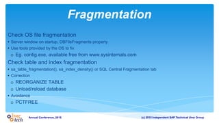 (c) 2015 Independent SAP Technical User GroupAnnual Conference, 2015
Fragmentation
Check OS file fragmentation
• Server window on startup, DBFileFragments property
• Use tools provided by the OS to fix
o Eg. contig.exe, available free from www.sysinternals.com
Check table and index fragmentation
• sa_table_fragmentation(), sa_index_density() or SQL Central Fragmentation tab
• Correction
o REORGANIZE TABLE
o Unload/reload database
• Avoidance
o PCTFREE
 