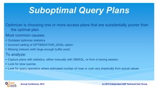(c) 2015 Independent SAP Technical User GroupAnnual Conference, 2015
Suboptimal Query Plans
Optimizer is choosing one or more access plans that are substantially poorer than
the optimal plan
Most common causes:
• Outdated optimizer statistics
• Incorrect setting of OPTIMIZATION_GOAL option
• Missing indexes (with large enough buffer pool)
To analyze:
• Capture plans with statistics, either manually with DBISQL, or from a tracing session
• Look for slow queries
• Look for query operators where estimated number of rows or cost vary drastically from actual values
 