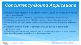 (c) 2015 Independent SAP Technical User GroupAnnual Conference, 2015
Concurrency-Bound Applications
If application does not seem to be either CPU or I/O bound on the server, it may be
concurrency bound
• Special case of CPU or I/O-boundedness – application can’t take advantage of extra resources
• ActiveReq performance counter: if high (10 to 20 or higher), an indication of being concurrency bound
• If it is low, and CPU and I/O are also low, problem is that application isn’t giving server enough work to keep
busy
Concurrency problem may be internal to server, or may be in server-side
application code
• Determine using DBCONSOLE or sa_connection_info()  if connections are blocked on others, application-
based concurrency problem; otherwise could be internal server-based
 