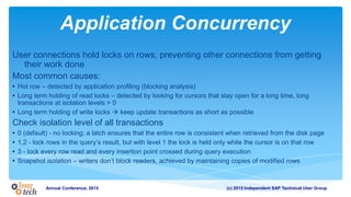 (c) 2015 Independent SAP Technical User GroupAnnual Conference, 2015
Application Concurrency
User connections hold locks on rows, preventing other connections from getting
their work done
Most common causes:
• Hot row – detected by application profiling (blocking analysis)
• Long term holding of read locks – detected by looking for cursors that stay open for a long time, long
transactions at isolation levels > 0
• Long term holding of write locks  keep update transactions as short as possible
Check isolation level of all transactions
• 0 (default) - no locking; a latch ensures that the entire row is consistent when retrieved from the disk page
• 1,2 - lock rows in the query’s result, but with level 1 the lock is held only while the cursor is on that row
• 3 - lock every row read and every insertion point crossed during query execution
• Snapshot isolation – writers don’t block readers, achieved by maintaining copies of modified rows
 