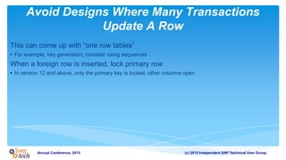 (c) 2015 Independent SAP Technical User GroupAnnual Conference, 2015
Avoid Designs Where Many Transactions
Update A Row
This can come up with “one row tables”
• For example, key generation; consider using sequences
When a foreign row is inserted, lock primary row
• In version 12 and above, only the primary key is locked, other columns open
 