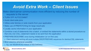 (c) 2015 Independent SAP Technical User GroupAnnual Conference, 2015
Avoid Extra Work – Client Issues
Make client-server communication more efficient by reducing the number of
requests to the server
• TURN OFF AUTOCOMMIT
• Avoid client-side joins
• Utilize wide fetches or wide inserts from your application
• Make use of PREFETCHing for large result sets
• Locally cache information in your application
• Combine a set of statements into a batch, or embed the statements within a stored procedure so
that only one CALL statement needs to be sent from the application
• PREPARE/DESCRIBE once during initialization (or on first use)
o Client statement caching will avoid multiple DROP/PREPARE sequences for identical SQL statements
• Bind columns whenever possible
o Eg. use SQLBindCol() instead of SQLGetData()
 