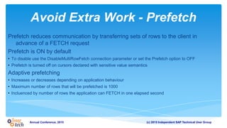(c) 2015 Independent SAP Technical User GroupAnnual Conference, 2015
Avoid Extra Work - Prefetch
Prefetch reduces communication by transferring sets of rows to the client in
advance of a FETCH request
Prefetch is ON by default
• To disable use the DisableMultiRowFetch connection parameter or set the Prefetch option to OFF
• Prefetch is turned off on cursors declared with sensitive value semantics
Adaptive prefetching
• Increases or decreases depending on application behaviour
• Maximum number of rows that will be prefetched is 1000
• Incluenced by number of rows the application can FETCH in one elapsed second
 