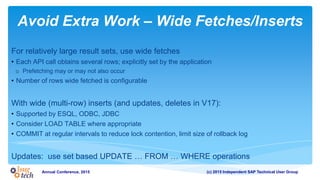 (c) 2015 Independent SAP Technical User GroupAnnual Conference, 2015
Avoid Extra Work – Wide Fetches/Inserts
For relatively large result sets, use wide fetches
• Each API call obtains several rows; explicitly set by the application
o Prefetching may or may not also occur
• Number of rows wide fetched is configurable
With wide (multi-row) inserts (and updates, deletes in V17):
• Supported by ESQL, ODBC, JDBC
• Consider LOAD TABLE where appropriate
• COMMIT at regular intervals to reduce lock contention, limit size of rollback log
Updates: use set based UPDATE … FROM … WHERE operations
 