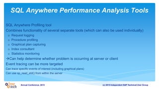 (c) 2015 Independent SAP Technical User GroupAnnual Conference, 2015
SQL Anywhere Performance Analysis Tools
SQL Anywhere Profiling tool
Combines functionality of several separate tools (which can also be used individually)
o Request logging
o Procedure profiling
o Graphical plan capturing
o Index consultant
o Statistics monitoring
Can help determine whether problem is occurring at server or client
Event tracing can be more targeted
Can trace specific events of interest (including graphical plans)
Can use sp_read_etd() from within the server
 
