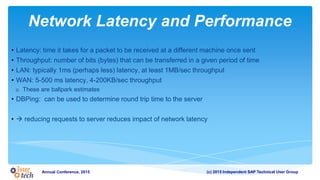 (c) 2015 Independent SAP Technical User GroupAnnual Conference, 2015
Network Latency and Performance
• Latency: time it takes for a packet to be received at a different machine once sent
• Throughput: number of bits (bytes) that can be transferred in a given period of time
• LAN: typically 1ms (perhaps less) latency, at least 1MB/sec throughput
• WAN: 5-500 ms latency, 4-200KB/sec throughput
o These are ballpark estimates
• DBPing: can be used to determine round trip time to the server
•  reducing requests to server reduces impact of network latency
 