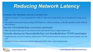 (c) 2015 Independent SAP Technical User GroupAnnual Conference, 2015
Reducing Network Latency
Increase the database server’s packet size
• Default in Version 11 has increased from 1460 to 7300; even larger sizes can be beneficial for large result
sets
• Can improve the performance of large FETCHes and multi-row fetches, or BLOB operations (both retrieval
and insertion)
Use the CommBufferSize connection parameter
• Alter the packet size only for connections that would benefit from a larger packet size.
Consider altering the ReceiveBufferSize and SendBufferSize TCP/IP parameters
• Preallocate the amount of memory used by the TCP/IP protocol stack to receive and send packets over the
wire
• Defaults for these values are machine-dependent (OS, driver, card manufacturer)
 