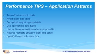 (c) 2015 Independent SAP Technical User GroupAnnual Conference, 2015
Performance TIPS – Application Patterns
• Turn off autocommit mode
• Avoid client-side joins
• Set optimizer goal appropriately
• Use appropriate data types
• Use multi-row operations whenever possible
• Reduce requests between client and server
• Specify the correct cursor type
 