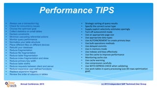 (c) 2015 Independent SAP Technical User GroupAnnual Conference, 2015
Performance TIPS
• Always use a transaction log
• Check for concurrency issues
• Choose the optimizer goal
• Collect statistics on small tables
• Declare constraints
• Minimize cascading referential actions
• Monitor query performance
• Normalize your table structure
• Place different files on different devices
• Rebuild your database
• Reduce fragmentation
• Reduce file fragmentation
• Reduce table fragmentation
• Reduce index fragmentation and skew
• Reduce primary key width
• Reduce table widths
• Reduce requests between client and server
• Reduce expensive user-defined functions
• Replace expensive triggers
• Review the order of columns in tables
• Strategic sorting of query results
• Specify the correct cursor type
• Supply explicit selectivity estimates sparingly
• Turn off autocommit mode
• Use an appropriate page size
• Use appropriate data types
• Use AUTOINCREMENT to create primary keys
• Use bulk operations methods
• Use delayed commits
• Use in-memory mode
• Use indexes and keys effectively
• Use the cache to improve performance
• Monitoring cache size
• Use cache warming
• Use compression carefully
• Use WITH EXPRESS CHECK when validating
• Use work tables in query processing (use All-rows optimization
goal)
 