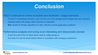 (c) 2015 Independent SAP Technical User GroupAnnual Conference, 2015
Conclusion
SQLA Continues to evolve to exploit new hardware / usage scenarios
Trends in increasing memory, core counts, and new storage technologies are very relevant
Dealing better with larger data volumes is important
But: speed of simple operations is also critical to some application patterns
Performance analysis and tuning is an interesting and idiosyncratic domain
It can be a lot of fun to trace down what is really going on
It is best if it can be done before there is a problem with unhappy customers
 