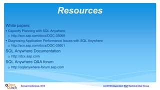 (c) 2015 Independent SAP Technical User GroupAnnual Conference, 2015
Resources
White papers:
• Capacity Planning with SQL Anywhere
o http://scn.sap.com/docs/DOC-35069
• Diagnosing Application Performance Issues with SQL Anywhere
o http://scn.sap.com/docs/DOC-35601
SQL Anywhere Documentation
o http://dcx.sap.com
SQL Anywhere Q&A forum
o http://sqlanywhere-forum.sap.com
68
 