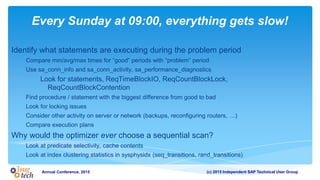(c) 2015 Independent SAP Technical User GroupAnnual Conference, 2015
Every Sunday at 09:00, everything gets slow!
Identify what statements are executing during the problem period
Compare min/avg/max times for “good” periods with “problem” period
Use sa_conn_info and sa_conn_activity, sa_performance_diagnostics
Look for statements, ReqTimeBlockIO, ReqCountBlockLock,
ReqCountBlockContention
Find procedure / statement with the biggest difference from good to bad
Look for locking issues
Consider other activity on server or network (backups, reconfiguring routers, …)
Compare execution plans
Why would the optimizer ever choose a sequential scan?
Look at predicate selectivity, cache contents
Look at index clustering statistics in sysphysidx (seq_transitions, rand_transitions)
 